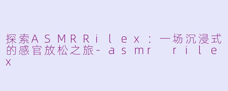 探索ASMRRilex：一场沉浸式的感官放松之旅-asmr rilex