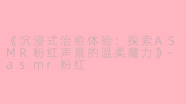 《沉浸式治愈体验：探索ASMR粉红声景的温柔魔力》-asmr粉红