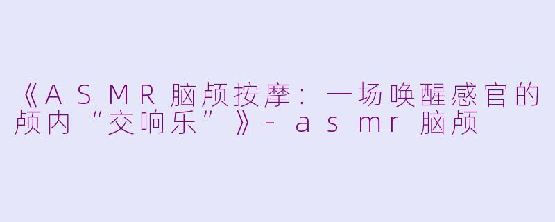 《ASMR脑颅按摩:一场唤醒感官的颅内“交响乐”》