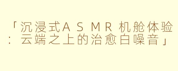 「沉浸式ASMR机舱体验：云端之上的治愈白噪音」