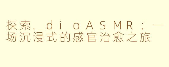 探索.dioASMR：一场沉浸式的感官治愈之旅