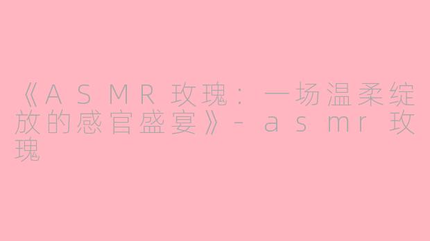 《ASMR玫瑰：一场温柔绽放的感官盛宴》-asmr玫瑰