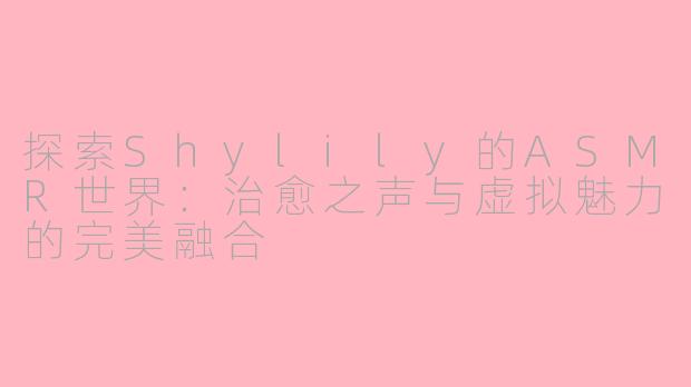 探索Shylily的ASMR世界：治愈之声与虚拟魅力的完美融合