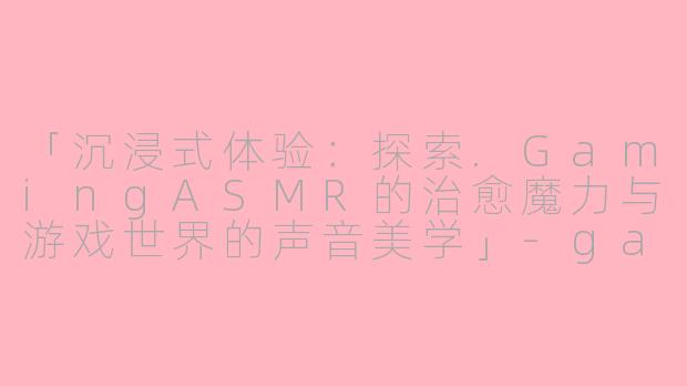 「沉浸式体验：探索.GamingASMR的治愈魔力与游戏世界的声音美学」-gaming asmr