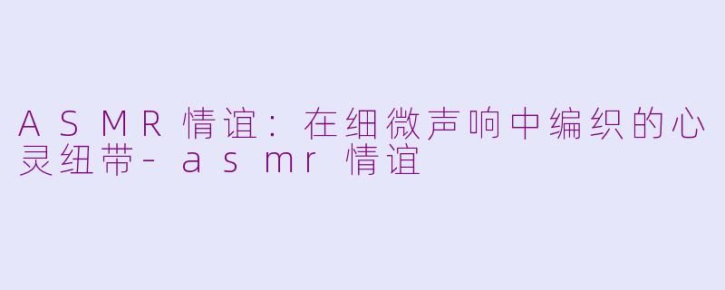 ASMR情谊：在细微声响中编织的心灵纽带-asmr情谊