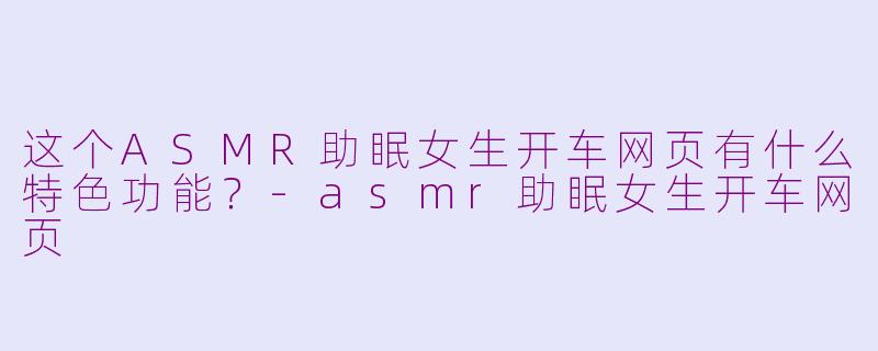 这个ASMR助眠女生开车网页有什么特色功能？-asmr助眠女生开车网页