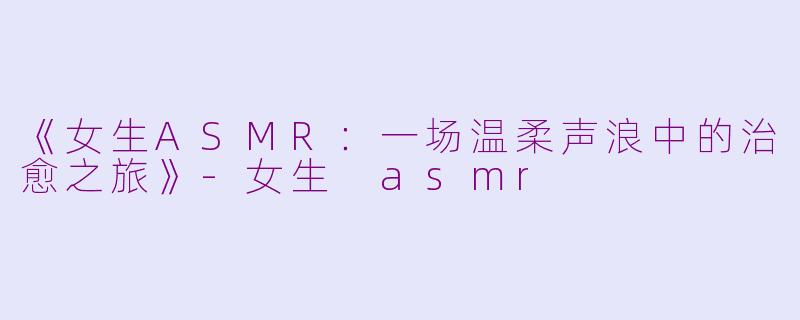 《女生ASMR：一场温柔声浪中的治愈之旅》-女生 asmr