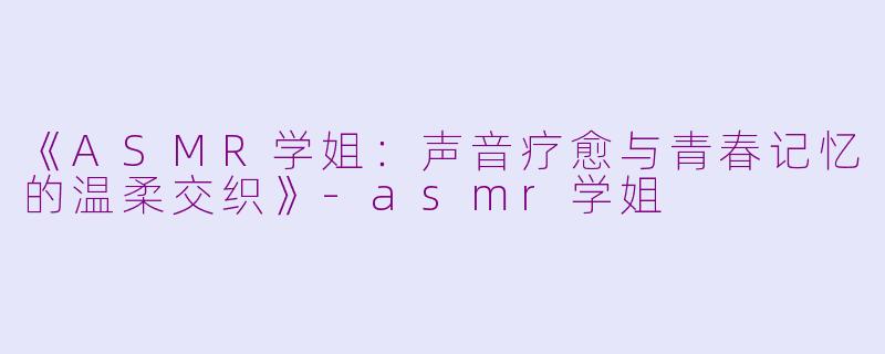 《ASMR学姐：声音疗愈与青春记忆的温柔交织》-asmr学姐