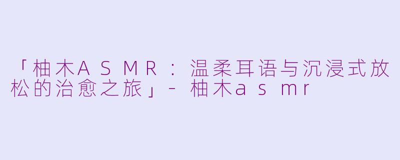 「柚木ASMR：温柔耳语与沉浸式放松的治愈之旅」-柚木asmr