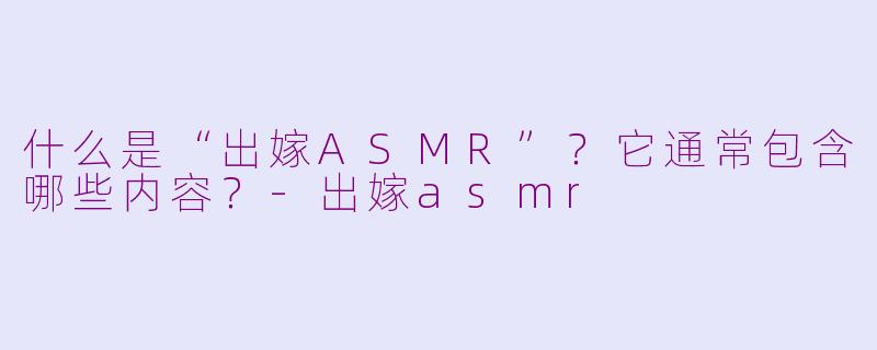 什么是“出嫁ASMR”?它通常包含哪些内容?
