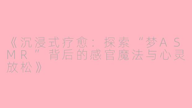 《沉浸式疗愈：探索“梦ASMR”背后的感官魔法与心灵放松》