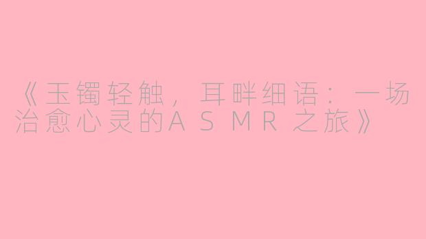《玉镯轻触，耳畔细语：一场治愈心灵的ASMR之旅》