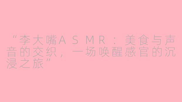 “李大嘴ASMR：美食与声音的交织，一场唤醒感官的沉浸之旅”