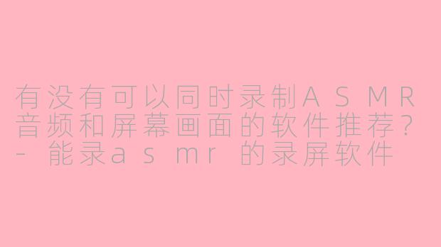 有没有可以同时录制ASMR音频和屏幕画面的软件推荐？-能录asmr的录屏软件