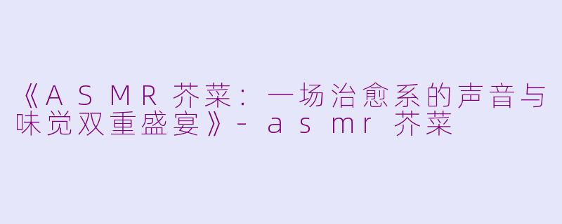《ASMR芥菜：一场治愈系的声音与味觉双重盛宴》-asmr芥菜
