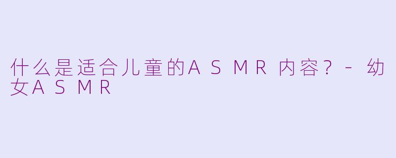 什么是适合儿童的ASMR内容？-幼女ASMR