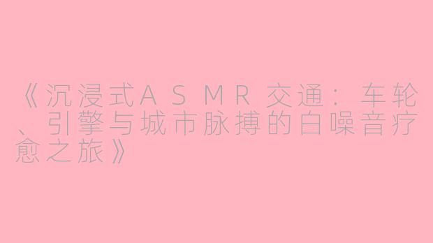 《沉浸式ASMR交通：车轮、引擎与城市脉搏的白噪音疗愈之旅》
