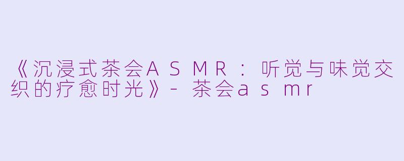 《沉浸式茶会ASMR：听觉与味觉交织的疗愈时光》-茶会asmr