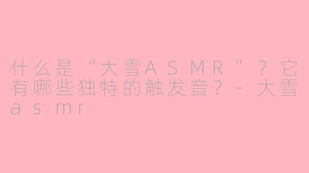 什么是“大雪ASMR”？它有哪些独特的触发音？-大雪asmr
