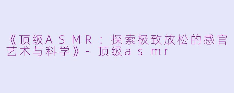 《顶级ASMR：探索极致放松的感官艺术与科学》-顶级asmr