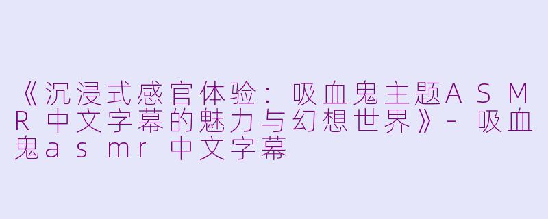 《沉浸式感官体验：吸血鬼主题ASMR中文字幕的魅力与幻想世界》-吸血鬼asmr中文字幕