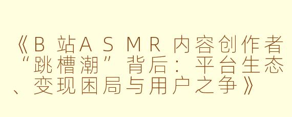 《B站ASMR内容创作者“跳槽潮”背后：平台生态、变现困局与用户之争》