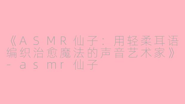 《ASMR仙子：用轻柔耳语编织治愈魔法的声音艺术家》-asmr仙子