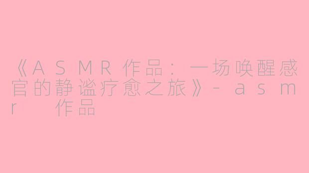 《ASMR作品：一场唤醒感官的静谧疗愈之旅》-asmr 作品