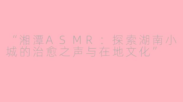 “湘潭ASMR：探索湖南小城的治愈之声与在地文化”
