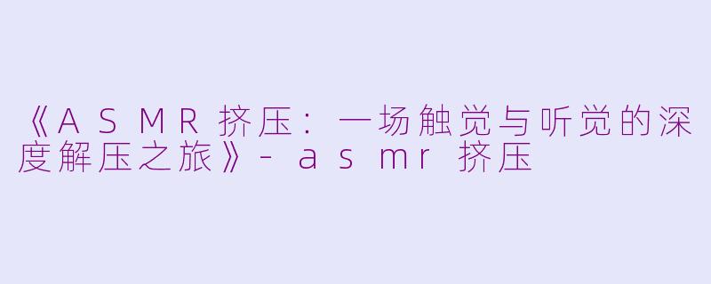 《ASMR挤压：一场触觉与听觉的深度解压之旅》-asmr挤压