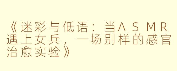 《迷彩与低语：当ASMR遇上女兵，一场别样的感官治愈实验》