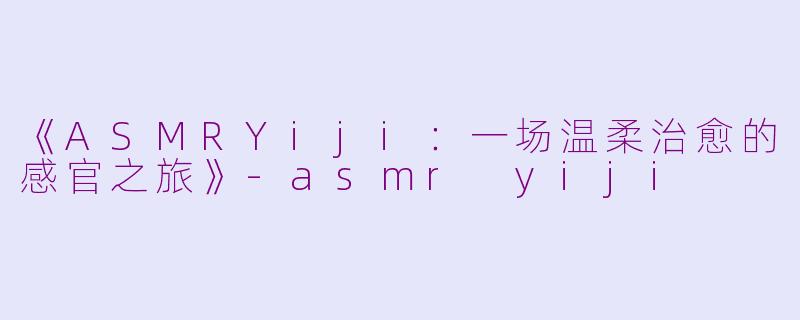 《ASMRYiji：一场温柔治愈的感官之旅》-asmr yiji