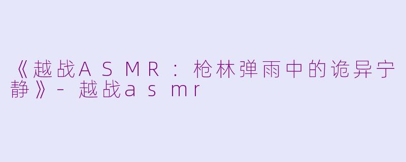 《越战ASMR：枪林弹雨中的诡异宁静》-越战asmr