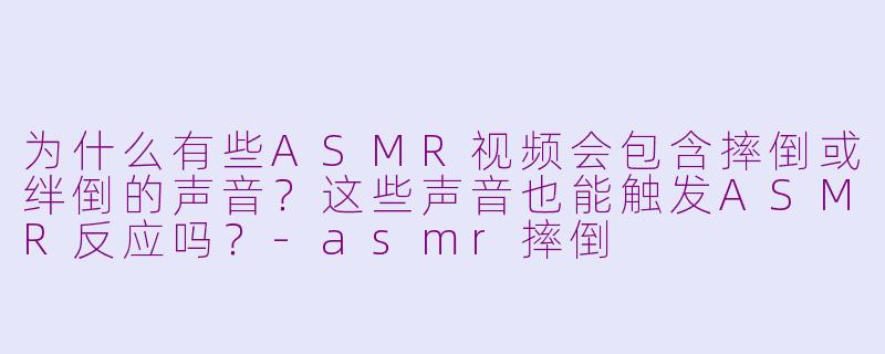 为什么有些ASMR视频会包含摔倒或绊倒的声音？这些声音也能触发ASMR反应吗？-asmr摔倒