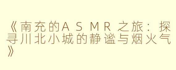 《南充的ASMR之旅：探寻川北小城的静谧与烟火气》