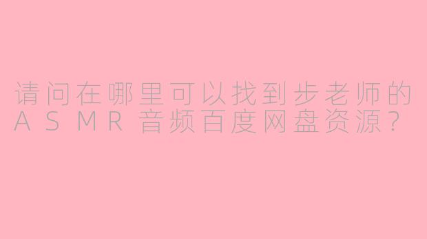 请问在哪里可以找到步老师的ASMR音频百度网盘资源？