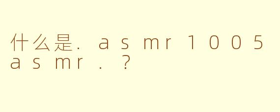 什么是.asmr1005asmr.？