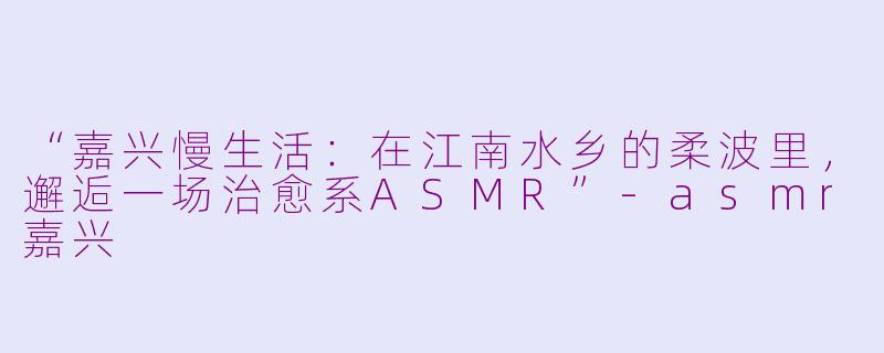 “嘉兴慢生活：在江南水乡的柔波里，邂逅一场治愈系ASMR”-asmr嘉兴
