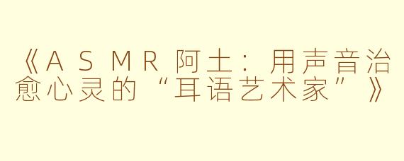 《ASMR阿土：用声音治愈心灵的“耳语艺术家”》