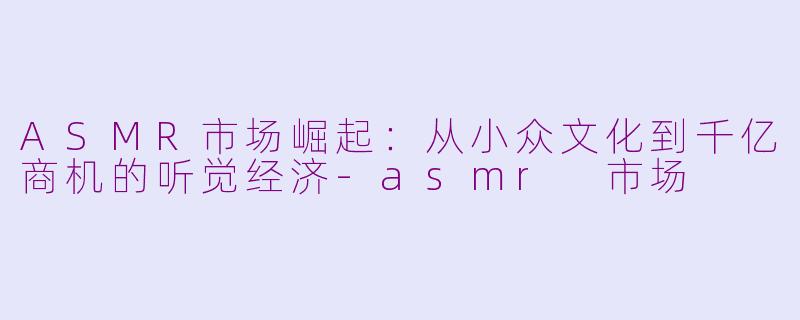 ASMR市场崛起：从小众文化到千亿商机的听觉经济-asmr 市场