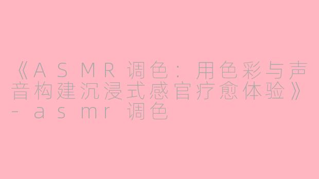 《ASMR调色：用色彩与声音构建沉浸式感官疗愈体验》-asmr调色