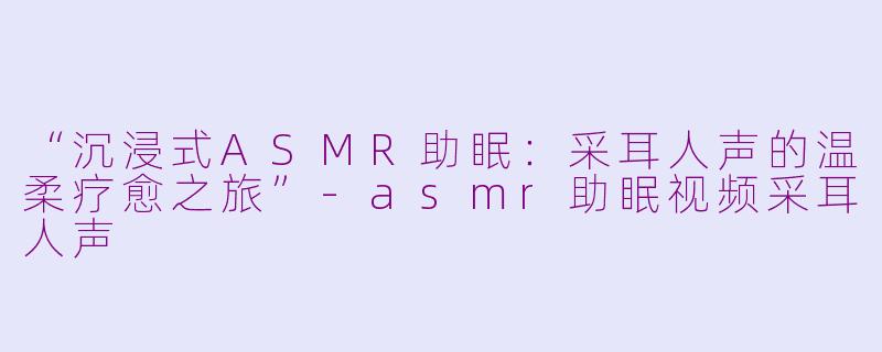 “沉浸式ASMR助眠：采耳人声的温柔疗愈之旅”-asmr助眠视频采耳人声