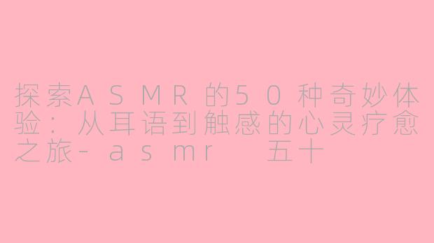 探索ASMR的50种奇妙体验：从耳语到触感的心灵疗愈之旅-asmr 五十