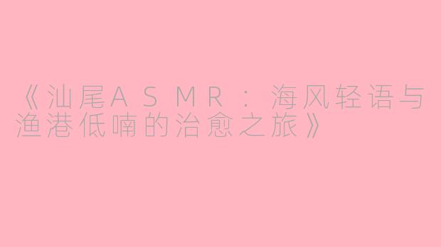 《汕尾ASMR：海风轻语与渔港低喃的治愈之旅》