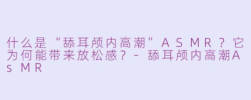 什么是“舔耳颅内高潮”ASMR？它为何能带来放松感？-舔耳颅内高潮AsMR