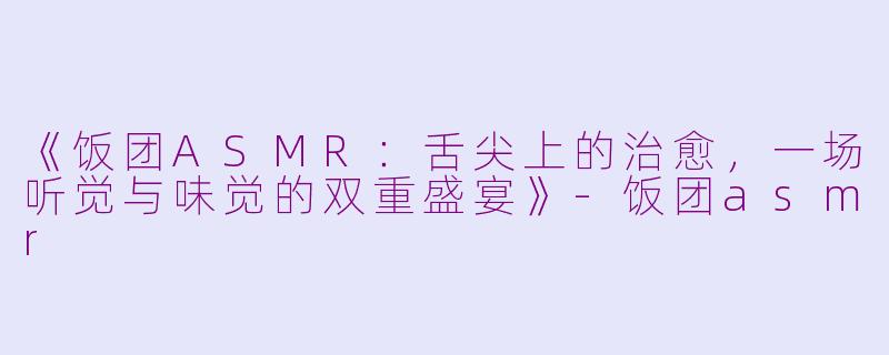 《饭团ASMR：舌尖上的治愈，一场听觉与味觉的双重盛宴》-饭团asmr