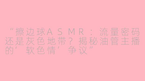 “擦边球ASMR：流量密码还是灰色地带？揭秘油管主播的‘软色情’争议”