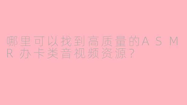 哪里可以找到高质量的ASMR办卡类音视频资源？