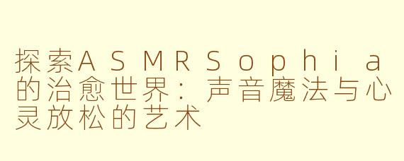 探索ASMRSophia的治愈世界：声音魔法与心灵放松的艺术