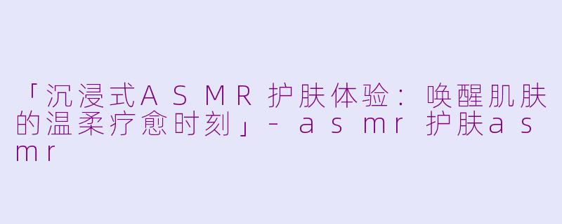 「沉浸式ASMR护肤体验：唤醒肌肤的温柔疗愈时刻」-asmr护肤asmr